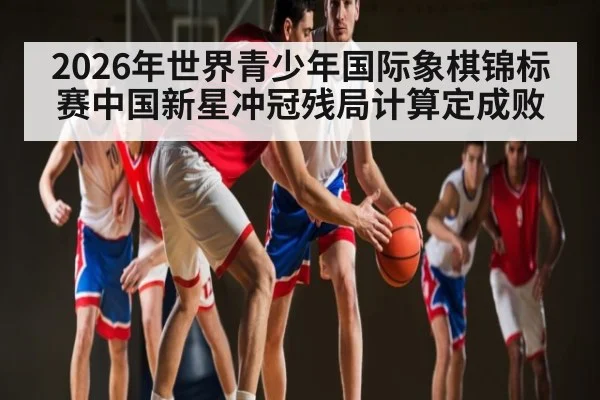2026年世界青少年国际象棋锦标赛中国新星冲冠残局计算定成败