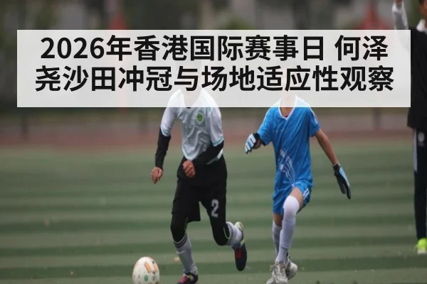 2026年香港国际赛事日 何泽尧沙田冲冠与场地适应性观察